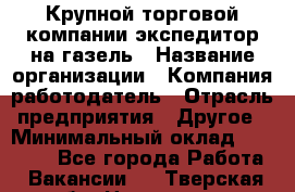 Крупной торговой компании экспедитор на газель › Название организации ­ Компания-работодатель › Отрасль предприятия ­ Другое › Минимальный оклад ­ 18 000 - Все города Работа » Вакансии   . Тверская обл.,Нелидово г.